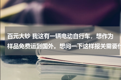 百元大钞 我这有一辆电动自行车，想作为样品免费运到国外。想问一下这样报关需要什么材料和手续。