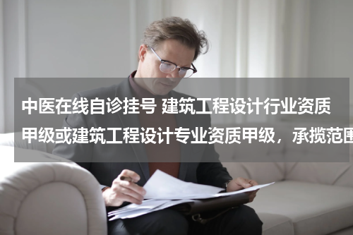 中医在线自诊挂号 建筑工程设计行业资质甲级或建筑工程设计专业资质甲级，承揽范围区别