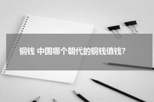 铜钱 中国哪个朝代的铜钱值钱？
