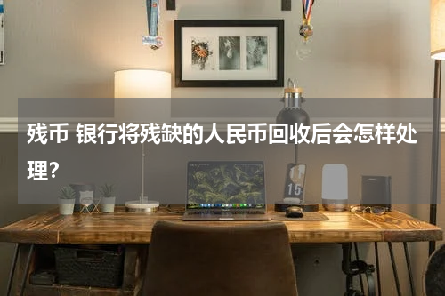 残币 银行将残缺的人民币回收后会怎样处理？