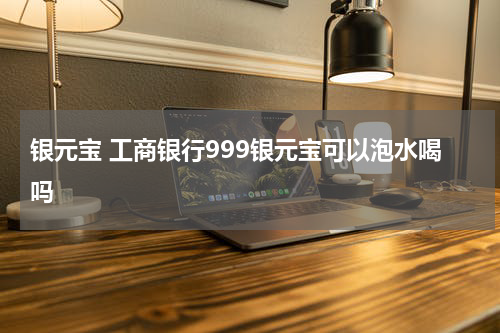 银元宝 工商银行999银元宝可以泡水喝吗