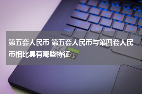 第五套人民币 第五套人民币与第四套人民币相比具有哪些特征