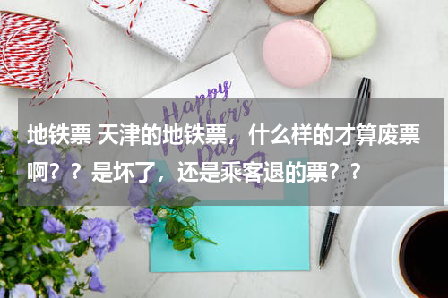 地铁票 天津的地铁票，什么样的才算废票啊？？是坏了，还是乘客退的票？？