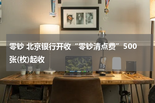 零钞 北京银行开收“零钞清点费”500张(枚)起收