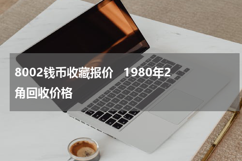 8002钱币收藏报价   1980年2角回收价格