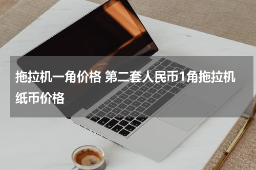 拖拉机一角价格 第二套人民币1角拖拉机纸币价格