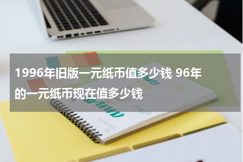 1996年旧版一元纸币值多少钱 96年的一元纸币现在值多少钱