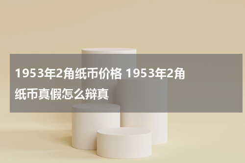 1953年2角纸币价格 1953年2角纸币真假怎么辩真