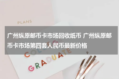 广州纵原邮币卡市场回收纸币 广州纵原邮币卡市场第四套人民币最新价格