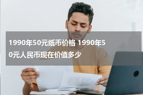 1990年50元纸币价格 1990年50元人民币现在价值多少