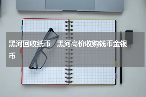 黑河回收纸币   黑河高价收购钱币金银币