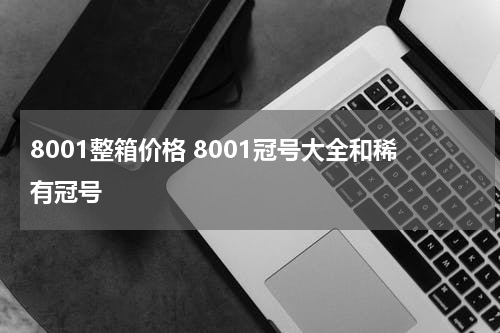 8001整箱价格 8001冠号大全和稀有冠号