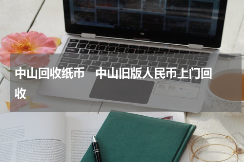 中山回收纸币   中山旧版人民币上门回收