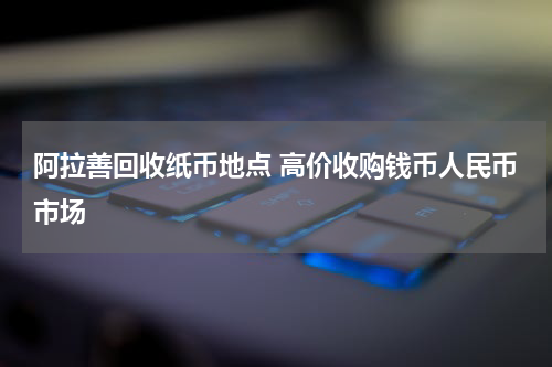 阿拉善回收纸币地点 高价收购钱币人民币市场