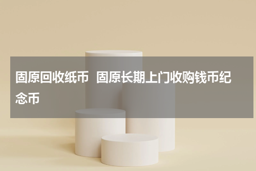 固原回收纸币  固原长期上门收购钱币纪念币