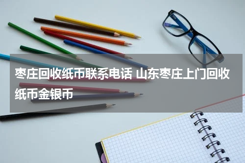 枣庄回收纸币联系电话 山东枣庄上门回收纸币金银币