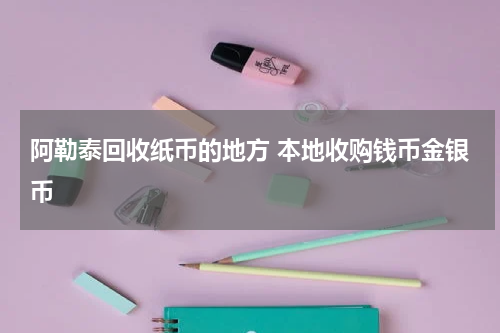 阿勒泰回收纸币的地方 本地收购钱币金银币