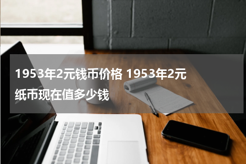 1953年2元钱币价格 1953年2元纸币现在值多少钱