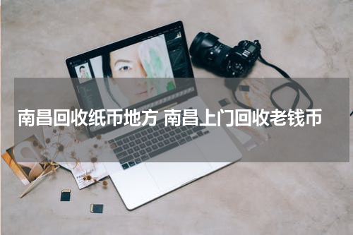 南昌回收纸币地方 南昌上门回收老钱币