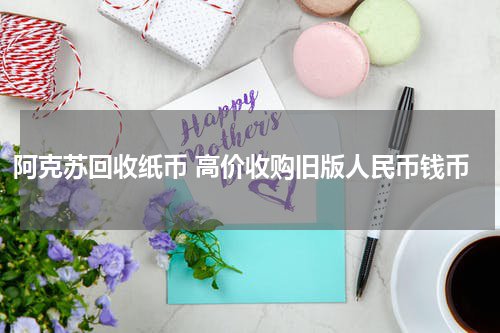 阿克苏回收纸币 高价收购旧版人民币钱币