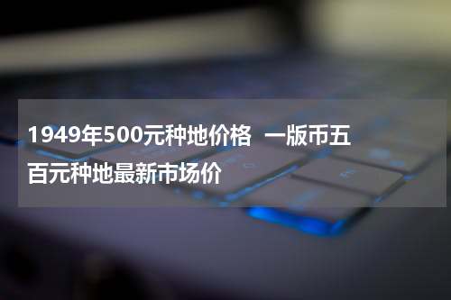 1949年500元种地价格  一版币五百元种地最新市场价