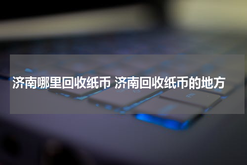 济南哪里回收纸币 济南回收纸币的地方