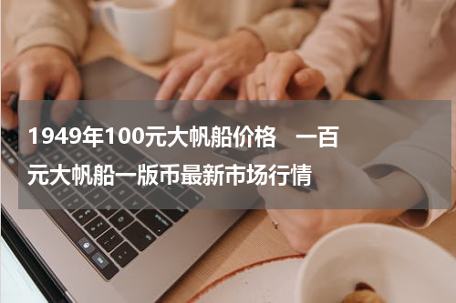 1949年100元大帆船价格   一百元大帆船一版币最新市场行情