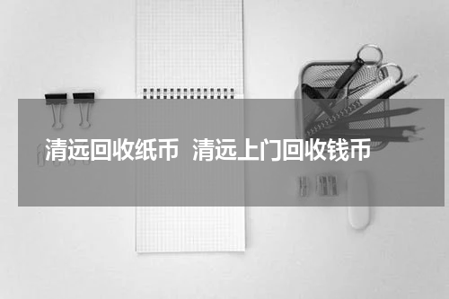 清远回收纸币  清远上门回收钱币
