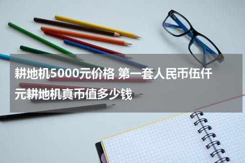 耕地机5000元价格 第一套人民币伍仟元耕地机真币值多少钱