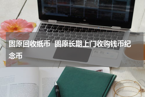 固原回收纸币  固原长期上门收购钱币纪念币