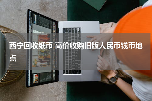 西宁回收纸币 高价收购旧版人民币钱币地点