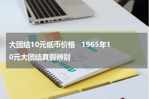 大团结10元纸币价格   1965年10元大团结真假辨别
