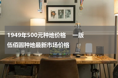 1949年500元种地价格    一版伍佰圆种地最新市场价格