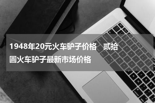 1948年20元火车驴子价格   贰拾圆火车驴子最新市场价格