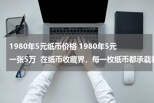 1980年5元纸币价格 1980年5元一张5万  在纸币收藏界，每一枚纸币都承载着特定的历史记忆与文化价值，