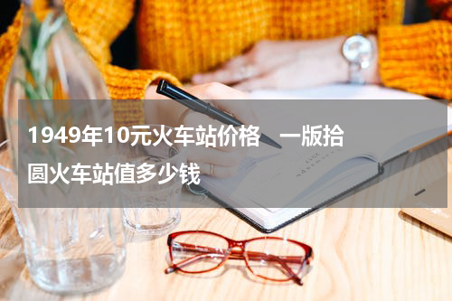 1949年10元火车站价格   一版拾圆火车站值多少钱