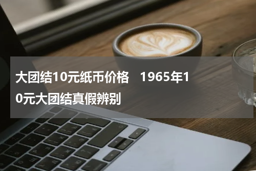 大团结10元纸币价格   1965年10元大团结真假辨别