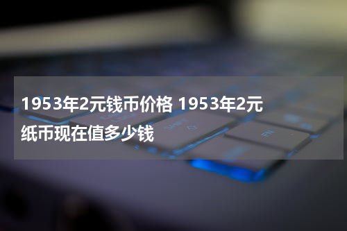 1953年2元钱币价格 1953年2元纸币现在值多少钱
