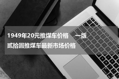 1949年20元推煤车价格    一版贰拾圆推煤车最新市场价格
