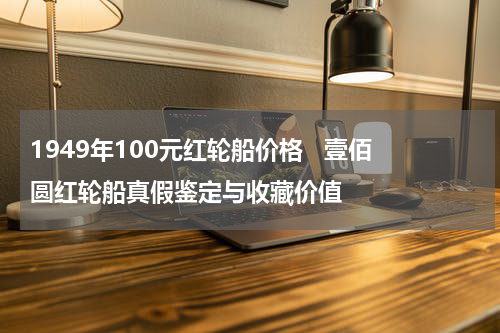 1949年100元红轮船价格   壹佰圆红轮船真假鉴定与收藏价值