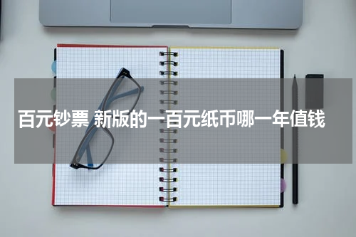 百元钞票 新版的一百元纸币哪一年值钱