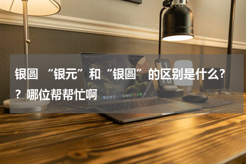 银圆 “银元”和“银圆”的区别是什么？？哪位帮帮忙啊