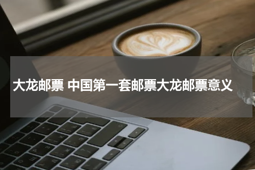 大龙邮票 中国第一套邮票大龙邮票意义
